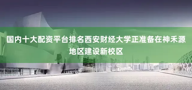 国内十大配资平台排名西安财经大学正准备在神禾源地区建设新校区