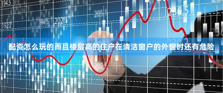 配资怎么玩的而且楼层高的住户在清洁窗户的外窗时还有危险