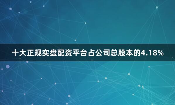 十大正规实盘配资平台占公司总股本的4.18%