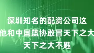 深圳知名的配资公司这也是他和中国篮协敢冒天下之大不韪
