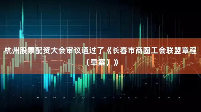 杭州股票配资大会审议通过了《长春市商圈工会联盟章程（草案）》
